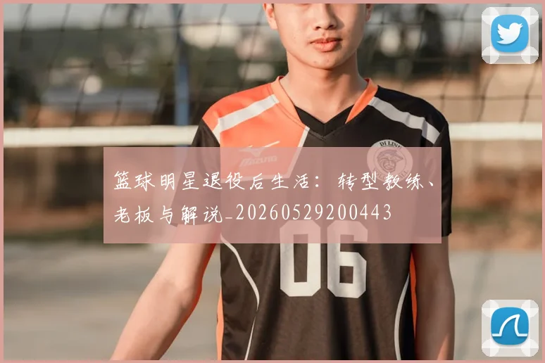 篮球明星退役后生活:转型教练、老板与解说_20260529200443