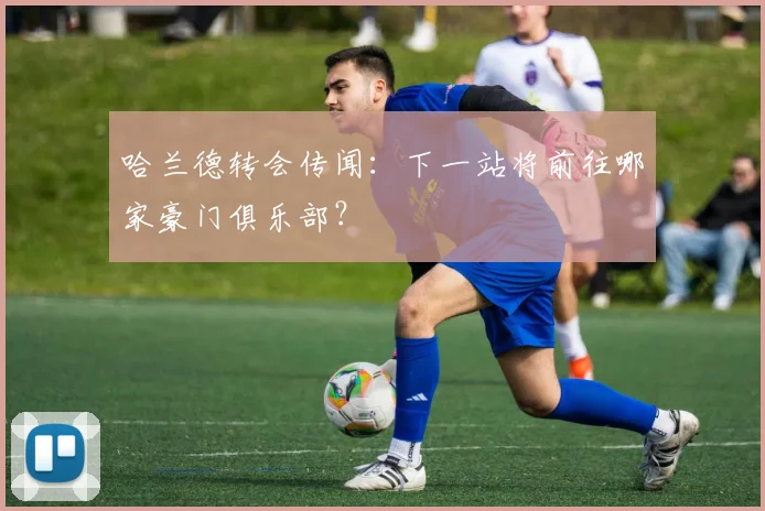 哈兰德转会传闻:下一站将前往哪家豪门俱乐部?
