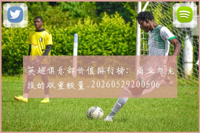 英超俱乐部价值排行榜：商业与竞技的双重较量_20260529200506