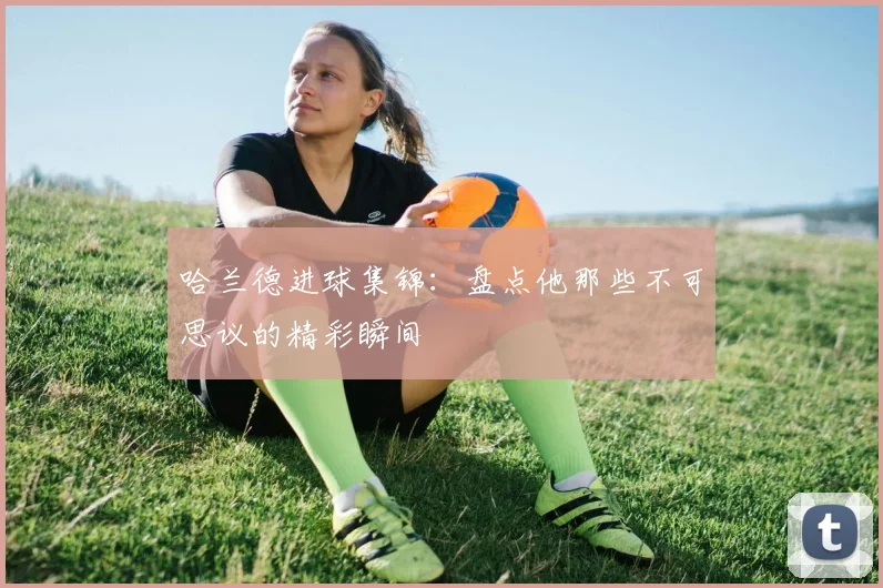 哈兰德进球集锦：盘点他那些不可思议的精彩瞬间