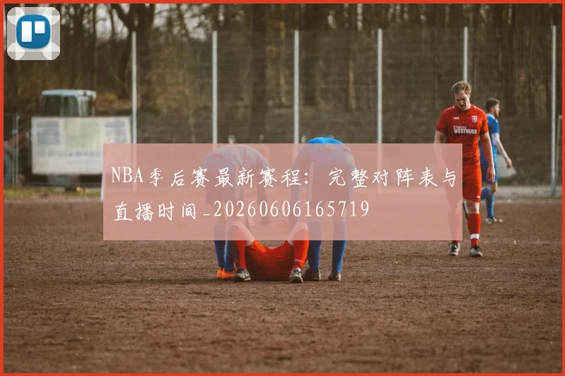 NBA季后赛最新赛程:完整对阵表与直播时间_20260606165719