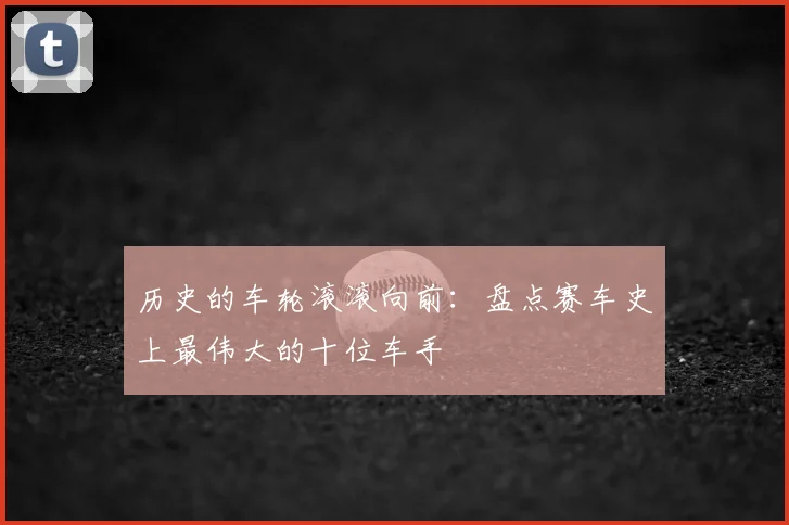 历史的车轮滚滚向前：盘点赛车史上最伟大的十位车手