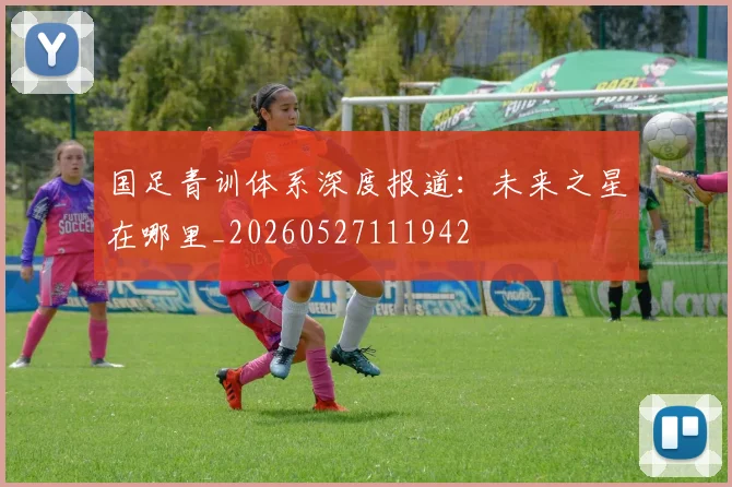 国足青训体系深度报道：未来之星在哪里_20260527111942