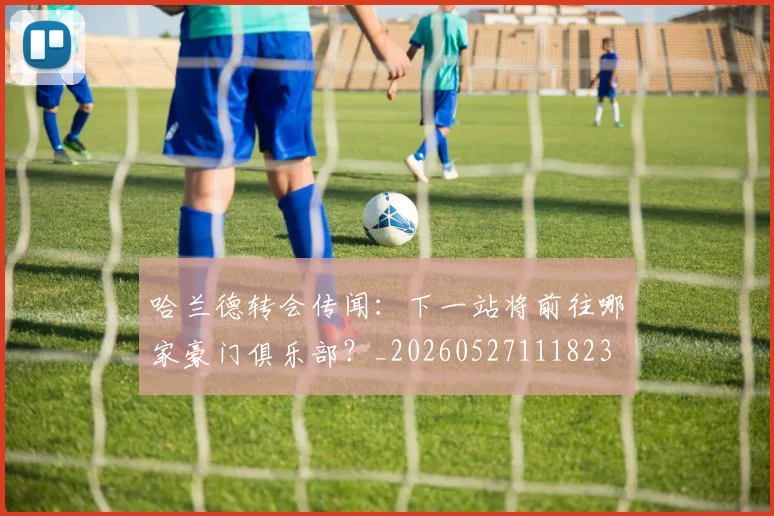 哈兰德转会传闻:下一站将前往哪家豪门俱乐部?_20260527111823