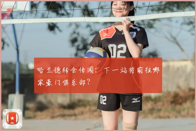 哈兰德转会传闻：下一站将前往哪家豪门俱乐部？